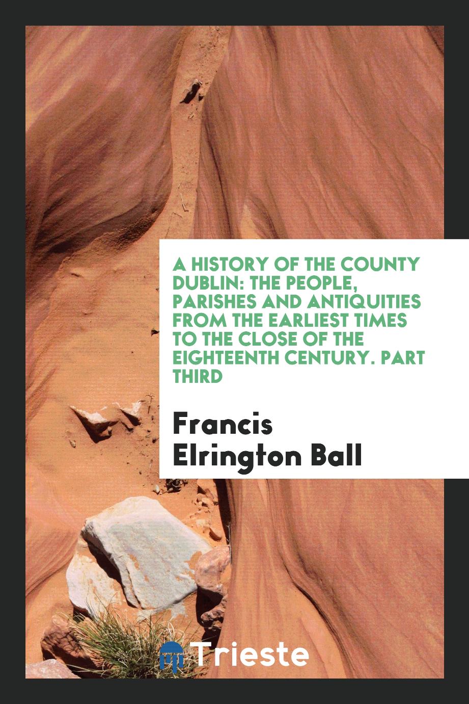 A History of the County Dublin: The People, Parishes and Antiquities from the Earliest Times to the Close of the Eighteenth Century. Part Third
