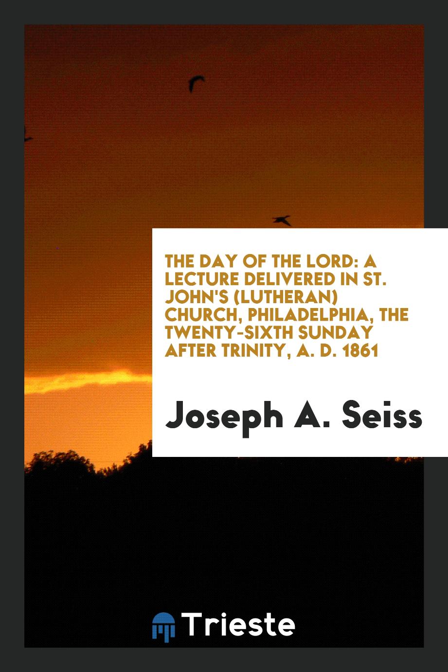 The Day of the Lord: A Lecture Delivered in St. John's (Lutheran) Church, Philadelphia, the twenty-sixth sunday after trinity, A. D. 1861
