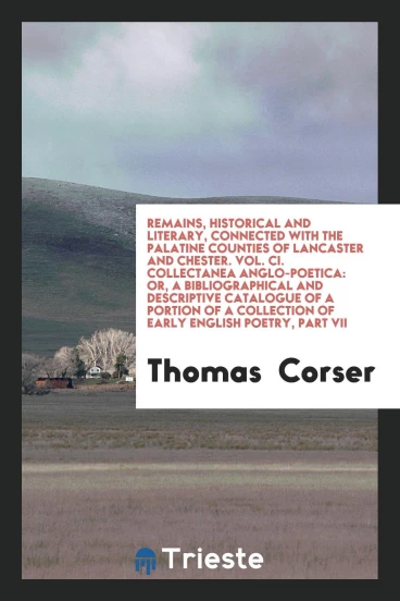 Remains, Historical and Literary, Connected with the Palatine Counties of Lancaster and Chester. Vol. CI. Collectanea Anglo-Poetica: Or, A Bibliographical and Descriptive Catalogue of a Portion of a Collection of Early English Poetry, Part VII
