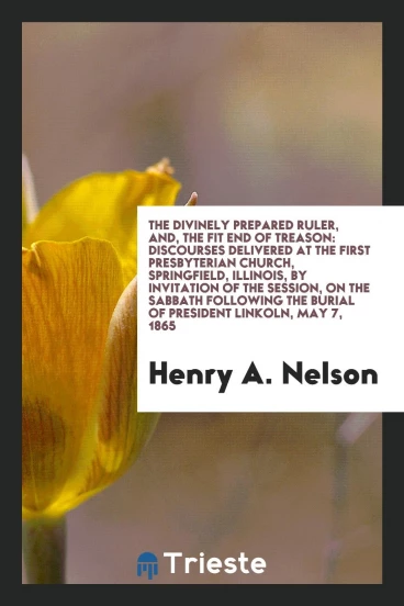 The Divinely Prepared Ruler, And, The Fit End of Treason: Discourses Delivered at the First Presbyterian Church, Springfield, Illinois, by invitation of the session, on the Sabbath following the burial of President Lincoln, May 7, 1865