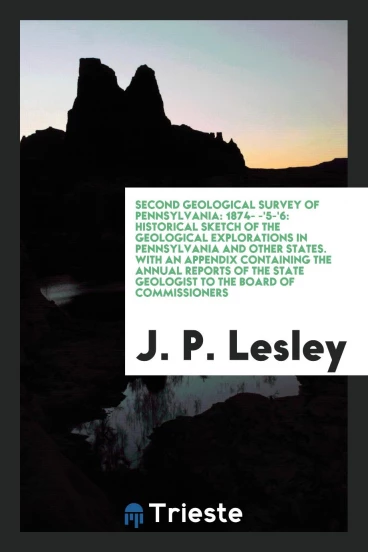 Second Geological Survey of Pennsylvania: 1874- -'5-'6: Historical Sketch of the Geological Explorations in Pennsylvania and Other States. With an Appendix Containing the Annual Reports of the State Geologist to the Board of Commissioners