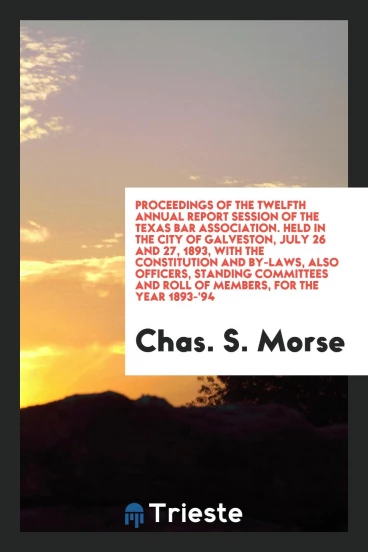 Proceedings of the Twelfth Annual Report Session of the Texas Bar Association. Held in the City of Galveston, July 26 and 27, 1893, with the Constitution and By-Laws, Also Officers, Standing Committees and Roll of Members, for the Year 1893-'94