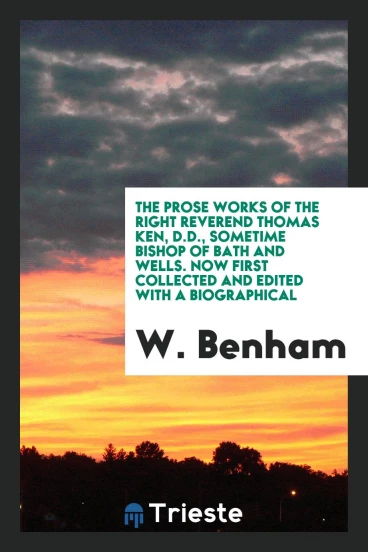 The Prose Works of the Right Reverend Thomas Ken, D.D., Sometime Bishop of Bath and Wells. Now First Collected and Edited with a Biographical