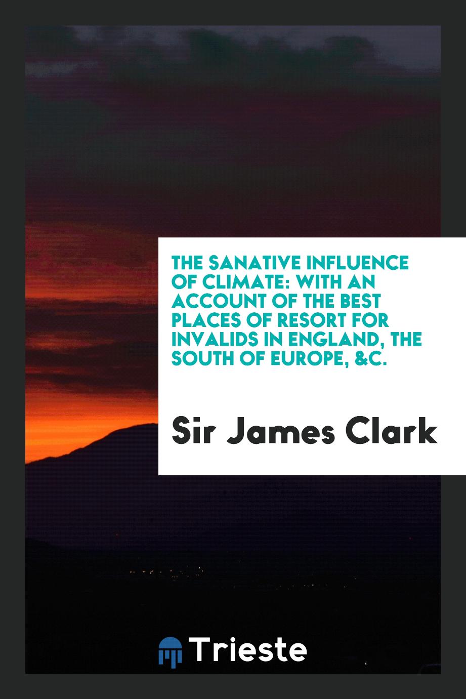 The sanative influence of climate: with an account of the best places of resort for invalids in England, the south of Europe, &c.