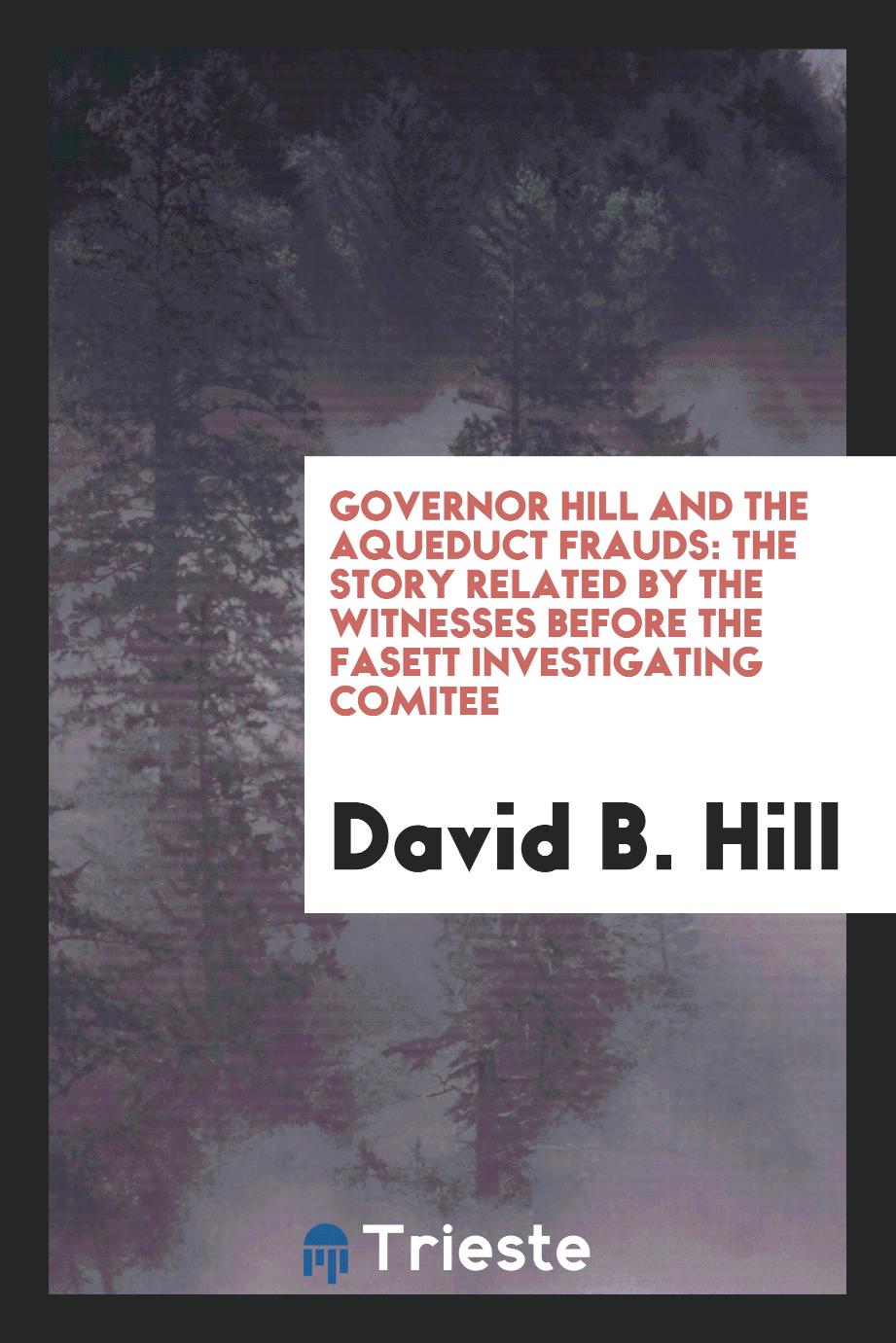 Governor Hill and the Aqueduct Frauds: The Story Related by the Witnesses before the Fasett Investigating Comitee