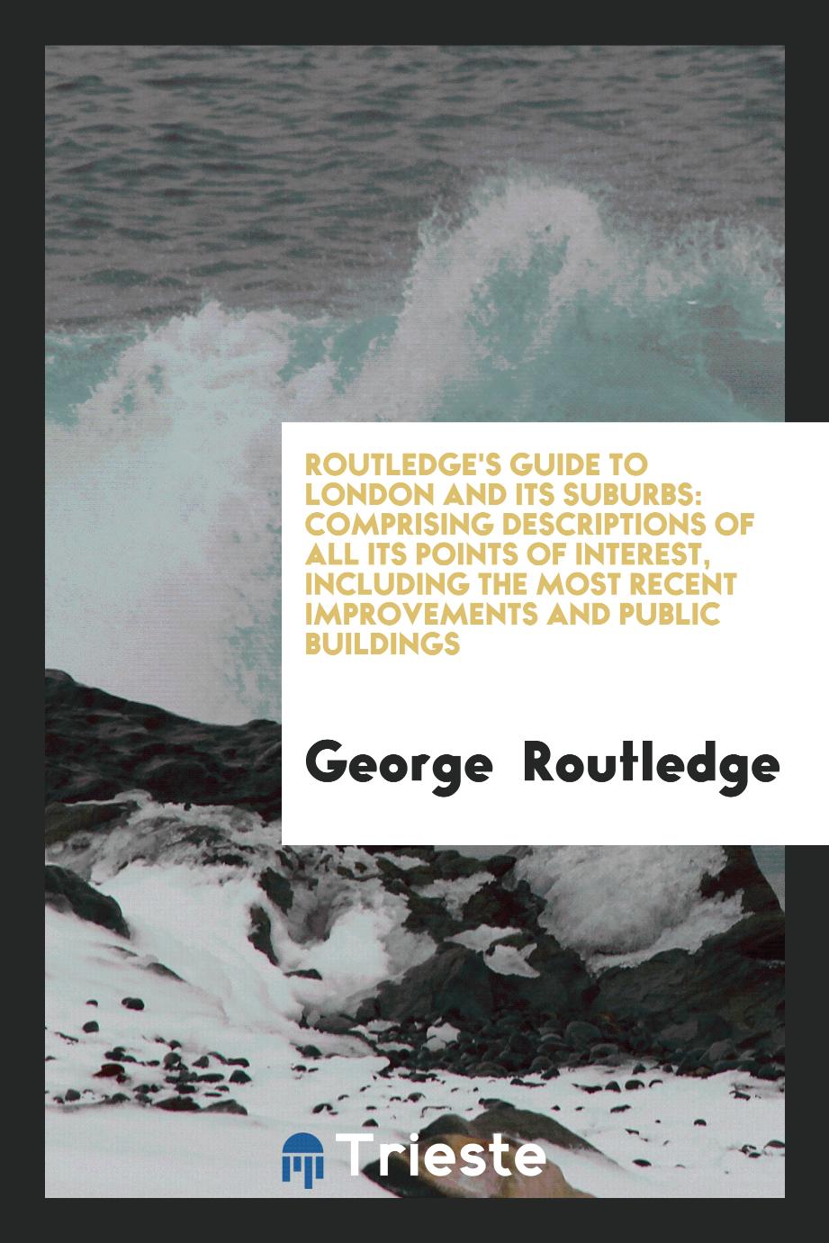 Routledge's Guide to London and Its Suburbs: Comprising Descriptions of All Its Points of Interest, Including the Most Recent Improvements and Public Buildings
