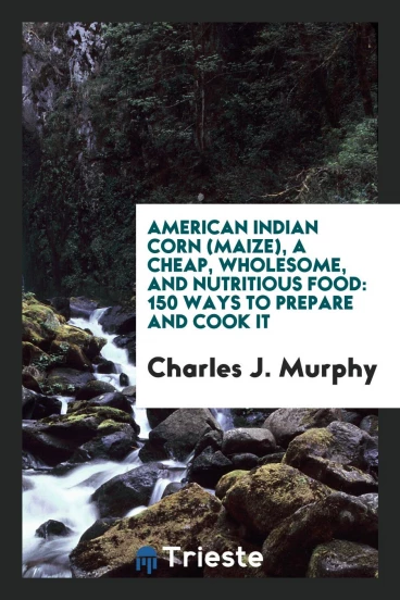 American Indian Corn (Maize), a Cheap, Wholesome, and Nutritious Food: 150 Ways to Prepare and Cook It