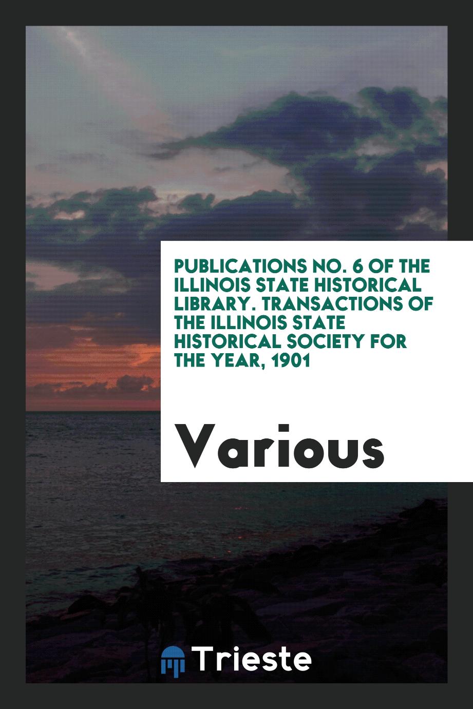 Publications No. 6 of the Illinois State Historical Library. Transactions of the Illinois State Historical Society for the Year, 1901