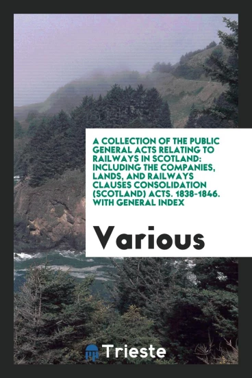 A Collection of the Public General Acts Relating to Railways in Scotland: Including the Companies, Lands, and Railways Clauses Consolidation (Scotland) Acts. 1838-1846. With General Index