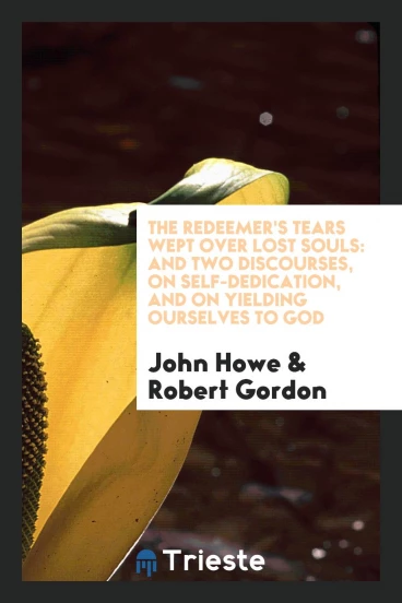 The Redeemer's Tears Wept over Lost Souls: And Two Discourses, on Self-Dedication, and on Yielding Ourselves to God