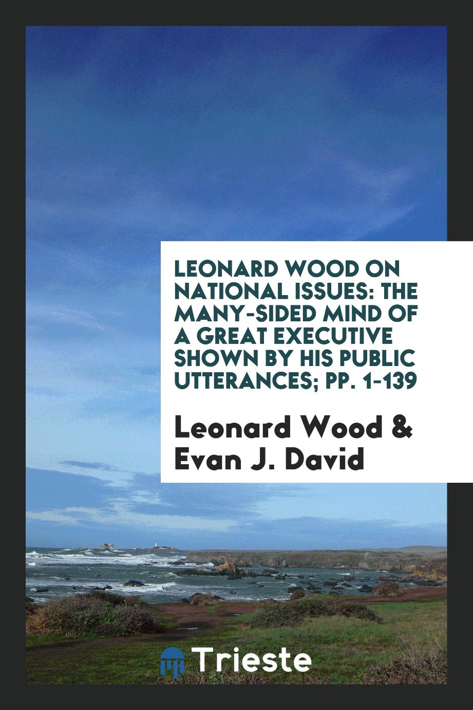 Leonard Wood on National Issues: The Many-Sided Mind of a Great Executive Shown by His Public Utterances; pp. 1-139