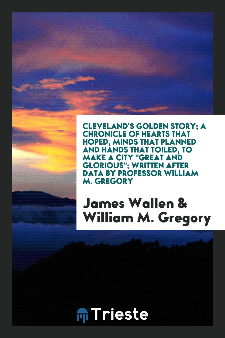 Cleveland's Golden Story; A Chronicle of Hearts That Hoped, Minds That Planned and Hands That Toiled, to Make a City "Great and Glorious"; Written After Data by Professor William M. Gregory
