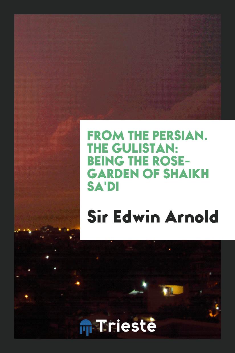 From the Persian. The Gulistan: Being the Rose-Garden of Shaikh Sa'Di