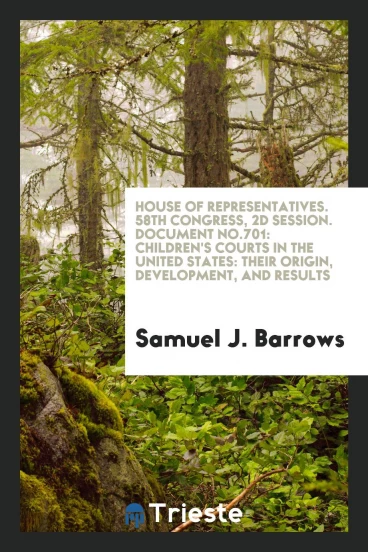 House of Representatives. 58th Congress, 2d Session. Document No.701: Children's Courts in the United States: Their Origin, Development, and Results