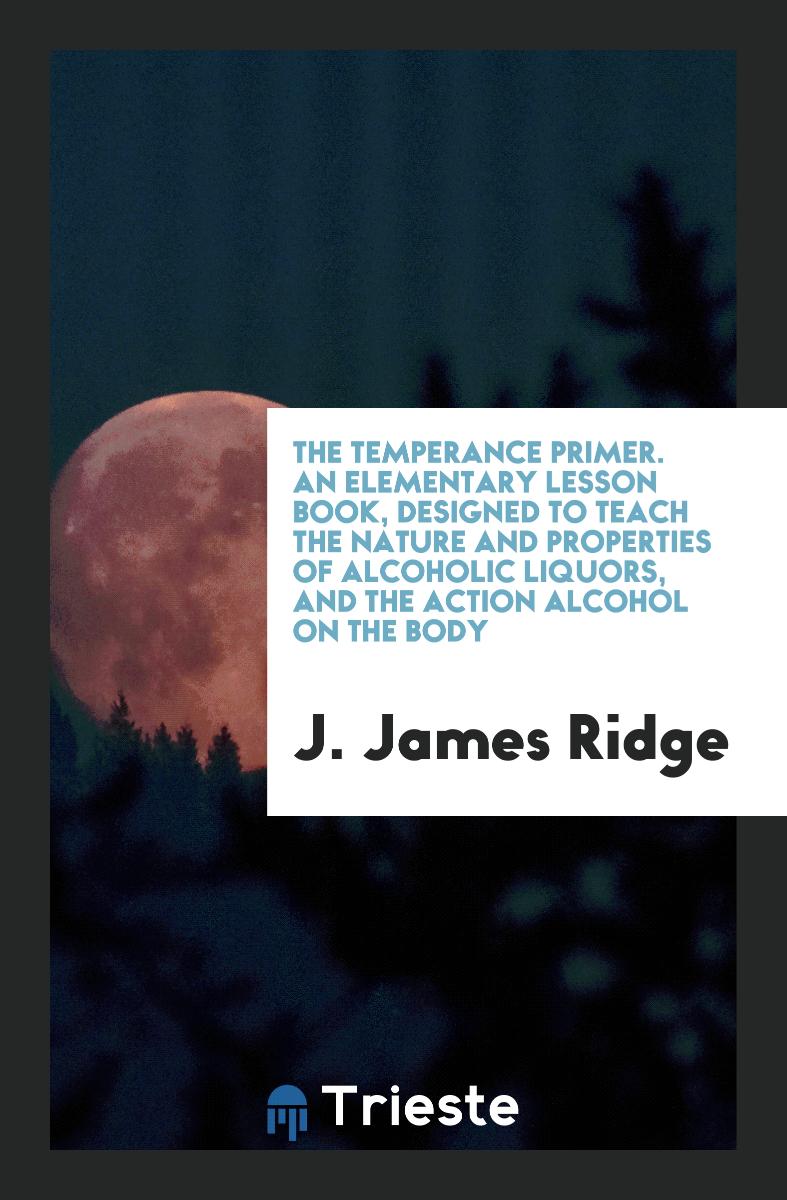 The Temperance Primer. An Elementary Lesson Book, Designed to Teach the Nature and Properties of Alcoholic Liquors, and the Action Alcohol on the Body