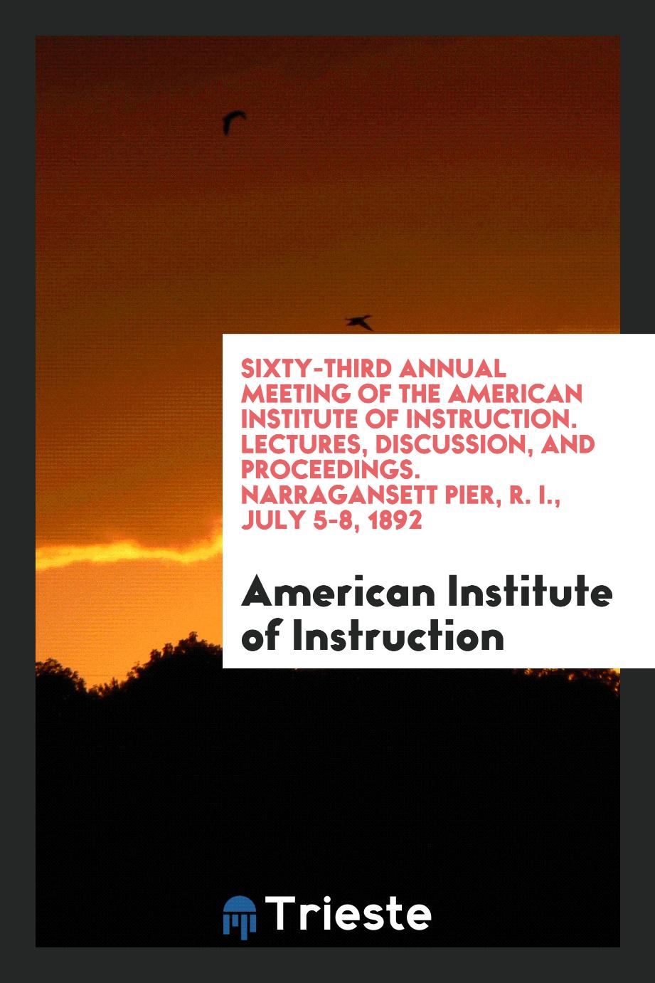 Sixty-Third Annual Meeting of the American Institute of Instruction. Lectures, Discussion, and Proceedings. Narragansett Pier, R. I., July 5-8, 1892