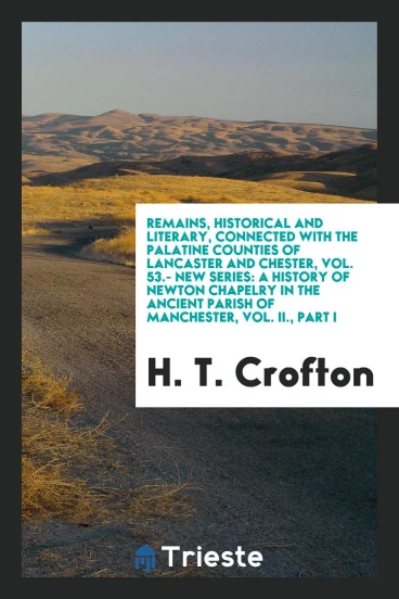 Remains, Historical and Literary, Connected with the Palatine Counties of Lancaster and Chester, Vol. 53.- New Series: A History of Newton Chapelry in the Ancient Parish of Manchester, Vol. II., Part I