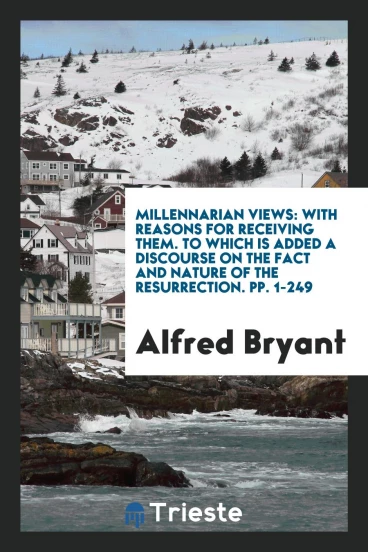 Millennarian Views: With Reasons for Receiving Them. To Which Is Added a Discourse on the Fact and Nature of the Resurrection. pp. 1-249