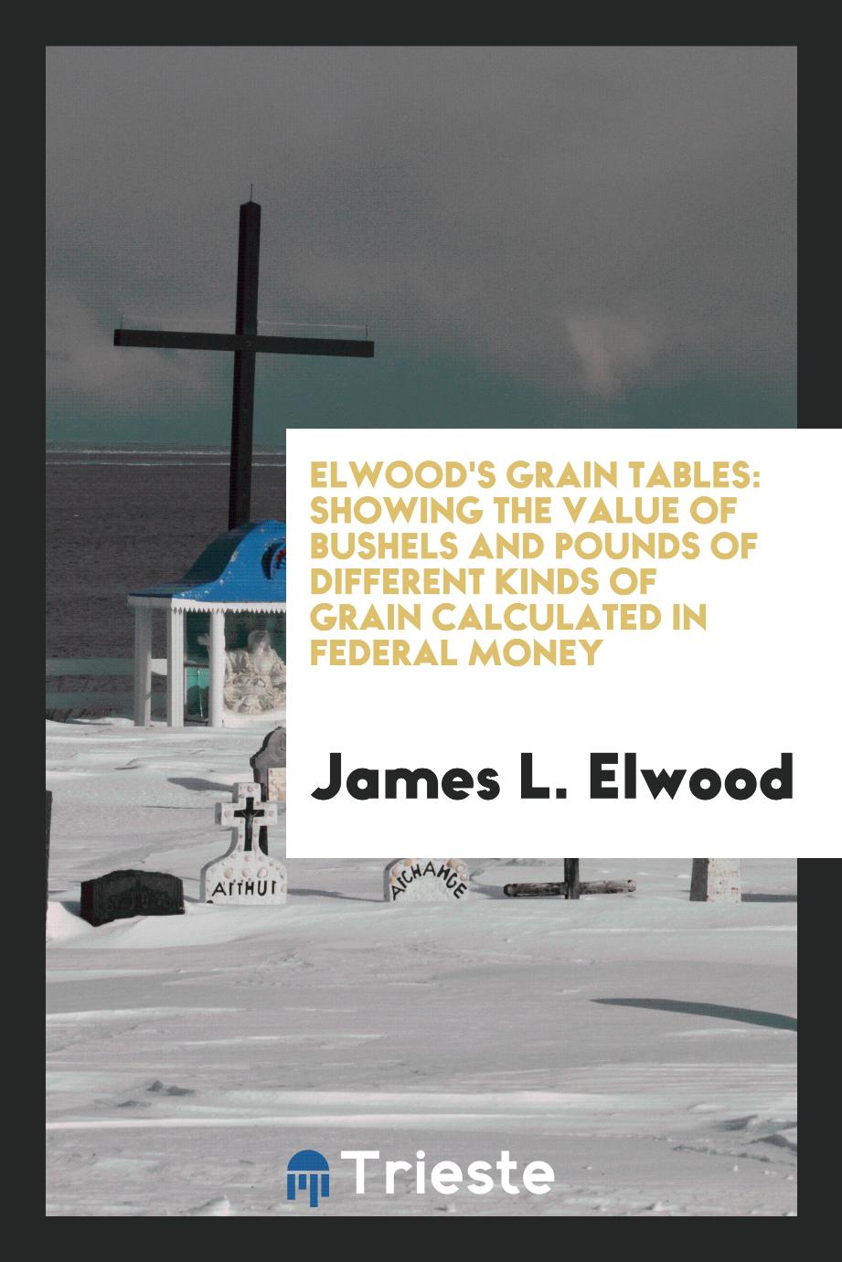 Elwood's grain tables: showing the value of bushels and pounds of different kinds of grain calculated in federal money