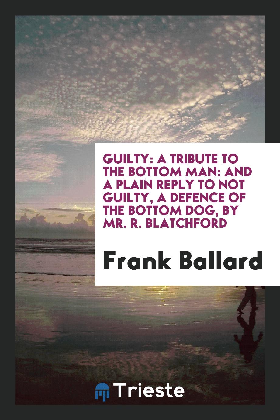Guilty: A Tribute to the Bottom Man: And a Plain Reply to Not Guilty, a Defence of the Bottom Dog, by Mr. R. Blatchford