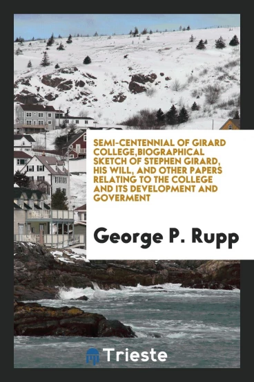 Semi-centennial of Girard College,biographical sketch of Stephen Girard, his will, and other papers relating to the college and its development and goverment