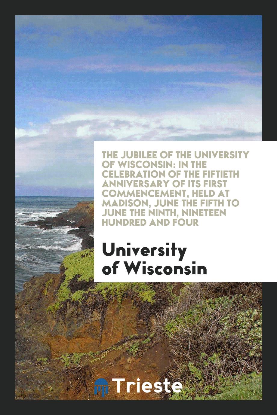 The jubilee of the University of Wisconsin: in the celebration of the fiftieth anniversary of its first commencement, held at Madison, June the fifth to June the ninth, nineteen hundred and four
