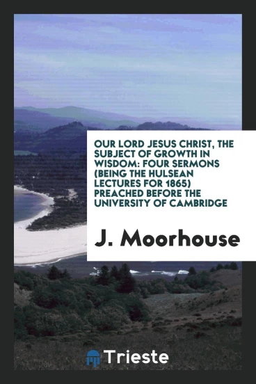 Our Lord Jesus Christ, the Subject of Growth in Wisdom: Four Sermons (Being the Hulsean Lectures for 1865) Preached Before the University of Cambridge