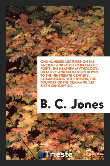 One hundred lectures on the ancient and modern dramatic poets, the heathen mythology, oratory and elocution down to the nineteenth century, commencing with Thespis, the founder of the dramatic art, sixth century B.C