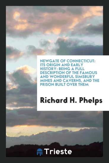 Newgate of Connecticut: Its Origin and Early History: Being a Full Description of the Famous and Wonderful Simsbury Mines and Caverns, and the Prison Built over Them