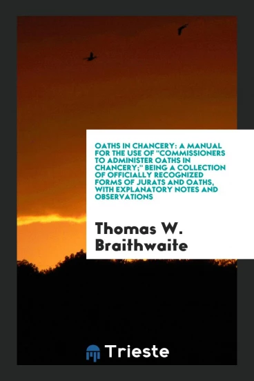 Oaths in Chancery: A Manual for the Use of "Commissioners to Administer Oaths in Chancery;" Being a Collection of Officially Recognized Forms of Jurats and Oaths, with Explanatory Notes and Observations