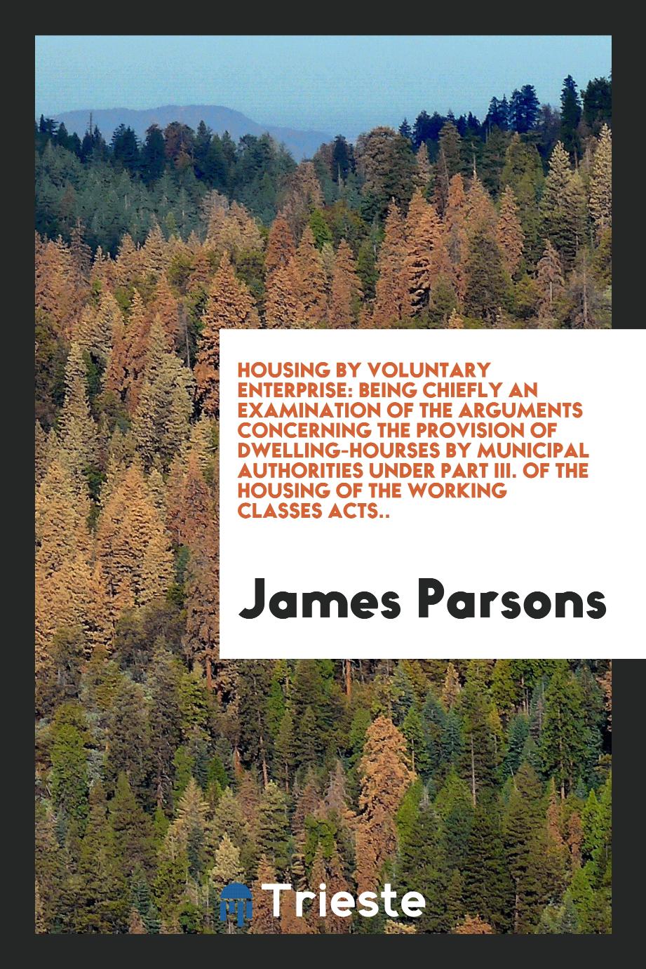 Housing by Voluntary Enterprise: Being Chiefly an Examination of the Arguments Concerning the Provision of Dwelling-Hourses by Municipal Authorities Under Part III. Of the Housing of the Working Classes Acts..