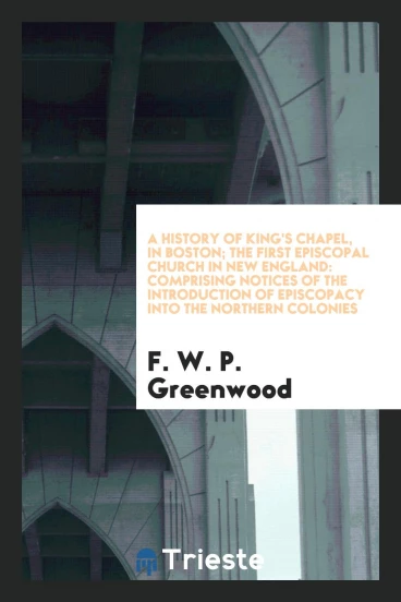 A History of King's Chapel, in Boston; The First Episcopal Church in New England: Comprising Notices of the Introduction of Episcopacy into the Northern Colonies