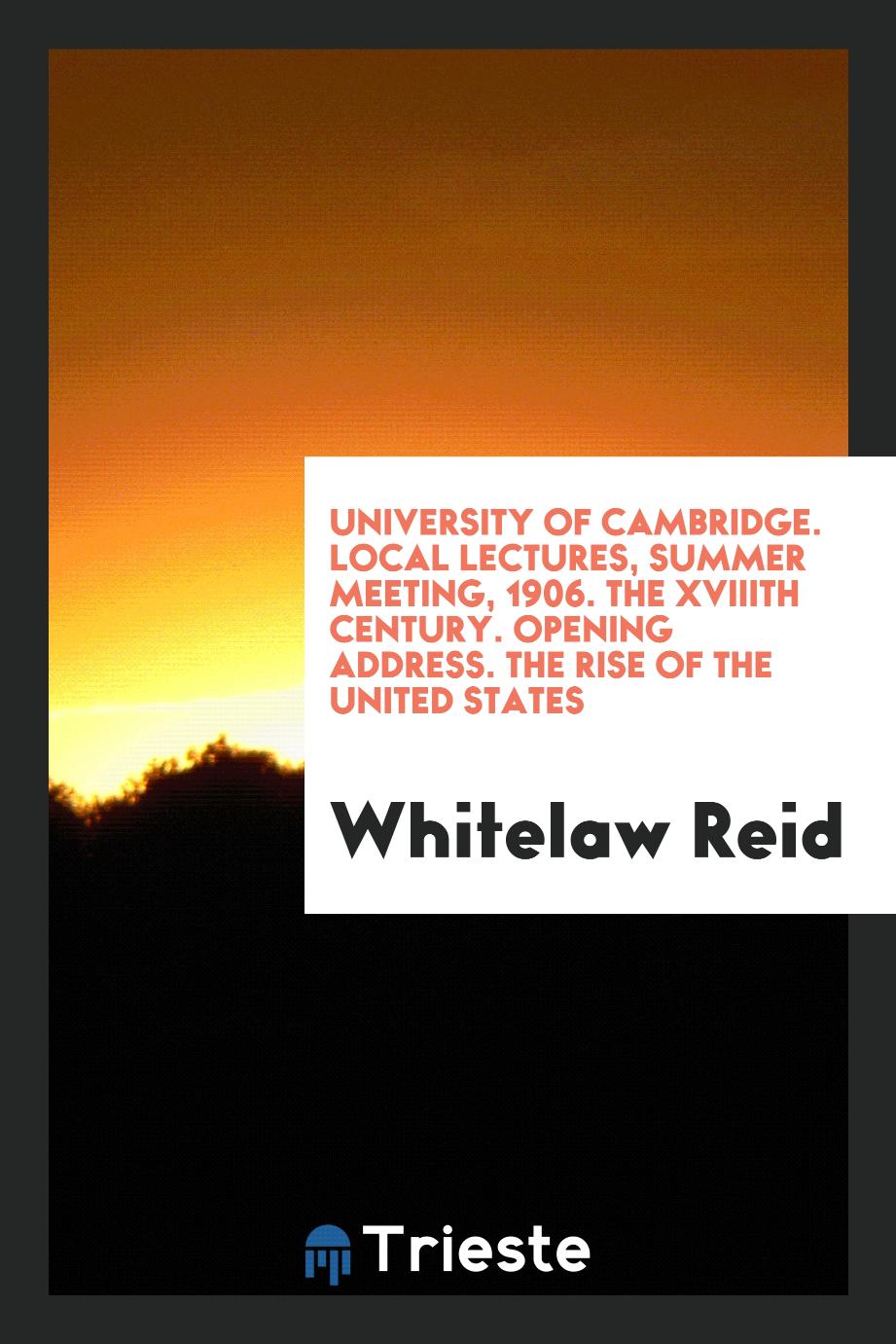 University of Cambridge. Local Lectures, Summer Meeting, 1906. The XVIIIth Century. Opening Address. The Rise of the United States