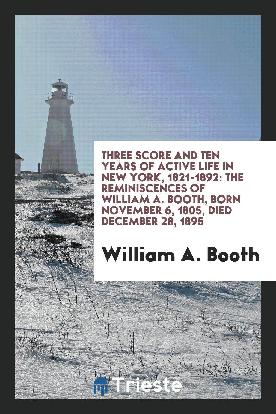 Three score and ten years of active life in New York, 1821-1892: the reminiscences of William A. Booth, born November 6, 1805, died December 28, 1895