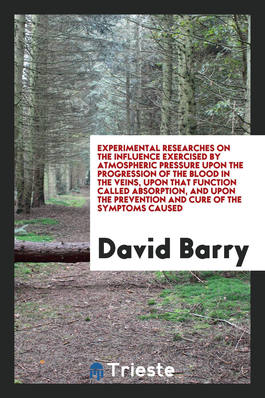 David Barry - Experimental Researches on the Influence Exercised by Atmospheric Pressure upon the Progression of the Blood in the Veins, upon That Function Called Absorption, and upon the Prevention and Cure of the Symptoms Caused