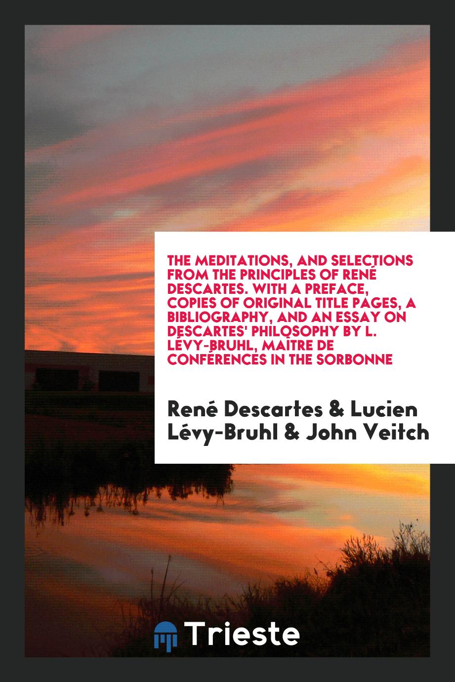 The Meditations, and Selections from the Principles of René Descartes. With a Preface, Copies of Original Title Pages, a Bibliography, and an Essay on Descartes' Philosophy by L. Lévy-Bruhl, Maître de Conférences in the Sorbonne