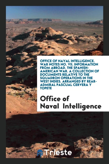 Office of Naval Intelligence. War Notes No. VII. Information from Abroad. The Spanish-American War. A Collection of Documents Relative to the Squadron Operations in the West Indies. Arranged by Rear-Admiral Pascual Cervera Y Topete
