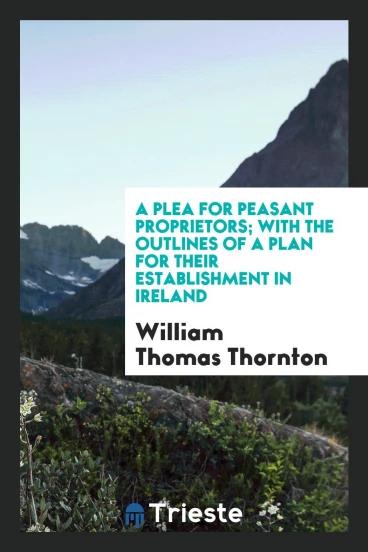 A plea for peasant proprietors; with the outlines of a plan for their establishment in Ireland