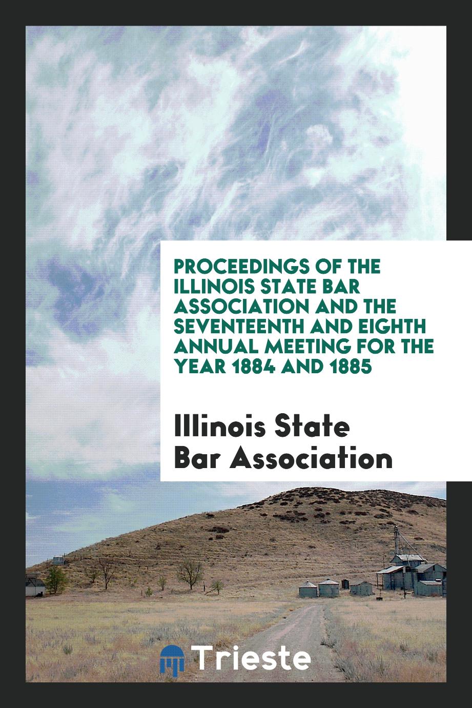 Proceedings of the Illinois State Bar Association and the Seventeenth and Eighth Annual Meeting for the Year 1884 and 1885