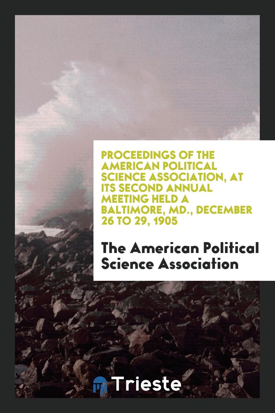 Proceedings of the American Political Science Association, at Its Second Annual Meeting Held a Baltimore, MD., December 26 to 29, 1905