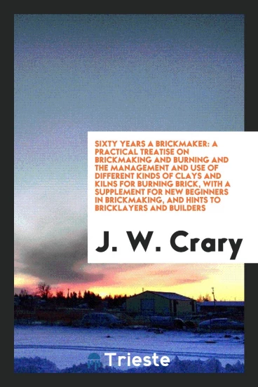 Sixty Years a Brickmaker: A Practical Treatise on Brickmaking and Burning and the Management and Use of Different Kinds of Clays and Kilns for Burning Brick, with a Supplement for New Beginners in Brickmaking, and Hints to Bricklayers and Builders