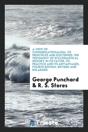 A View of Congregationalism, Its Principles and Doctrines: The Testimony of Ecclesiastical History in Its Favor, Its Practice and Its Advantages. Fourth Edition, Revised and Enlarged