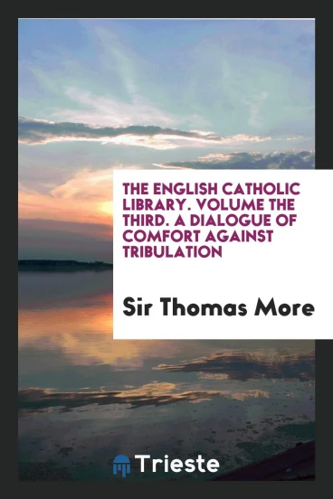 The English Catholic Library. Volume the Third. A Dialogue of Comfort Against Tribulation