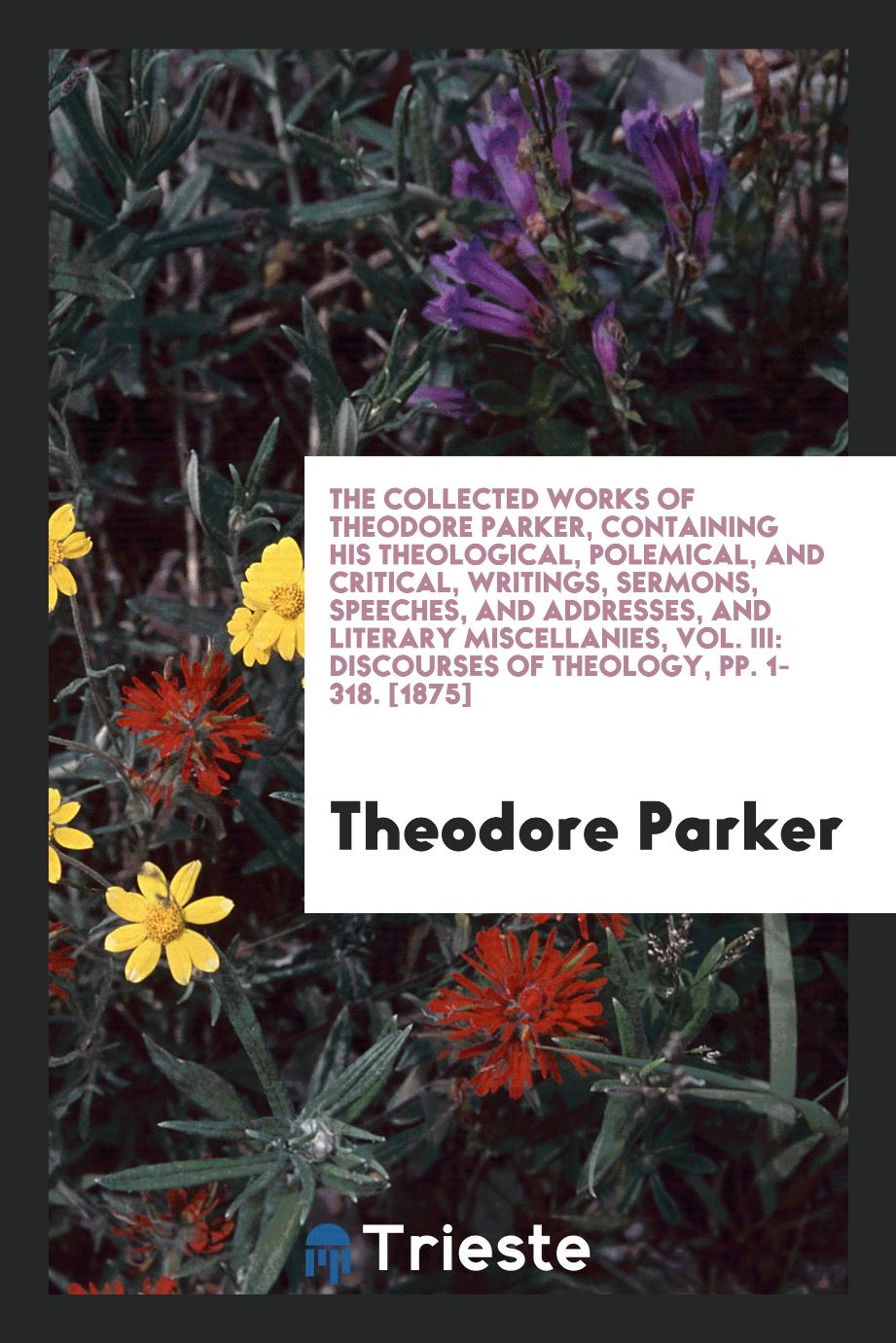 The Collected Works of Theodore Parker, Containing His Theological, Polemical, and Critical, Writings, Sermons, Speeches, and Addresses, and Literary Miscellanies, Vol. III: Discourses of Theology, pp. 1-318. [1875]