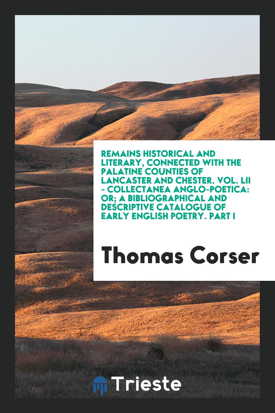 Remains Historical and Literary, Connected with the Palatine Counties of Lancaster and Chester. Vol. LII - Collectanea Anglo-Poetica: Or; A Bibliographical and Descriptive Catalogue of Early English Poetry. Part I