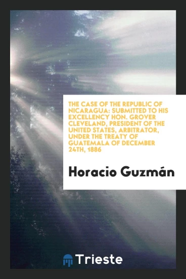 The Case of the Republic of Nicaragua: Submitted to His Excellency Hon. Grover Cleveland, president of the United States, Arbitrator, under the treaty of guatemala of December 24th, 1886