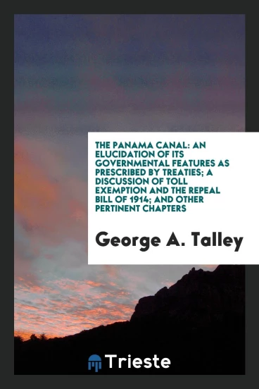 The Panama Canal: An Elucidation of Its Governmental Features as Prescribed by Treaties; A Discussion of Toll Exemption and the Repeal Bill of 1914; And Other Pertinent Chapters