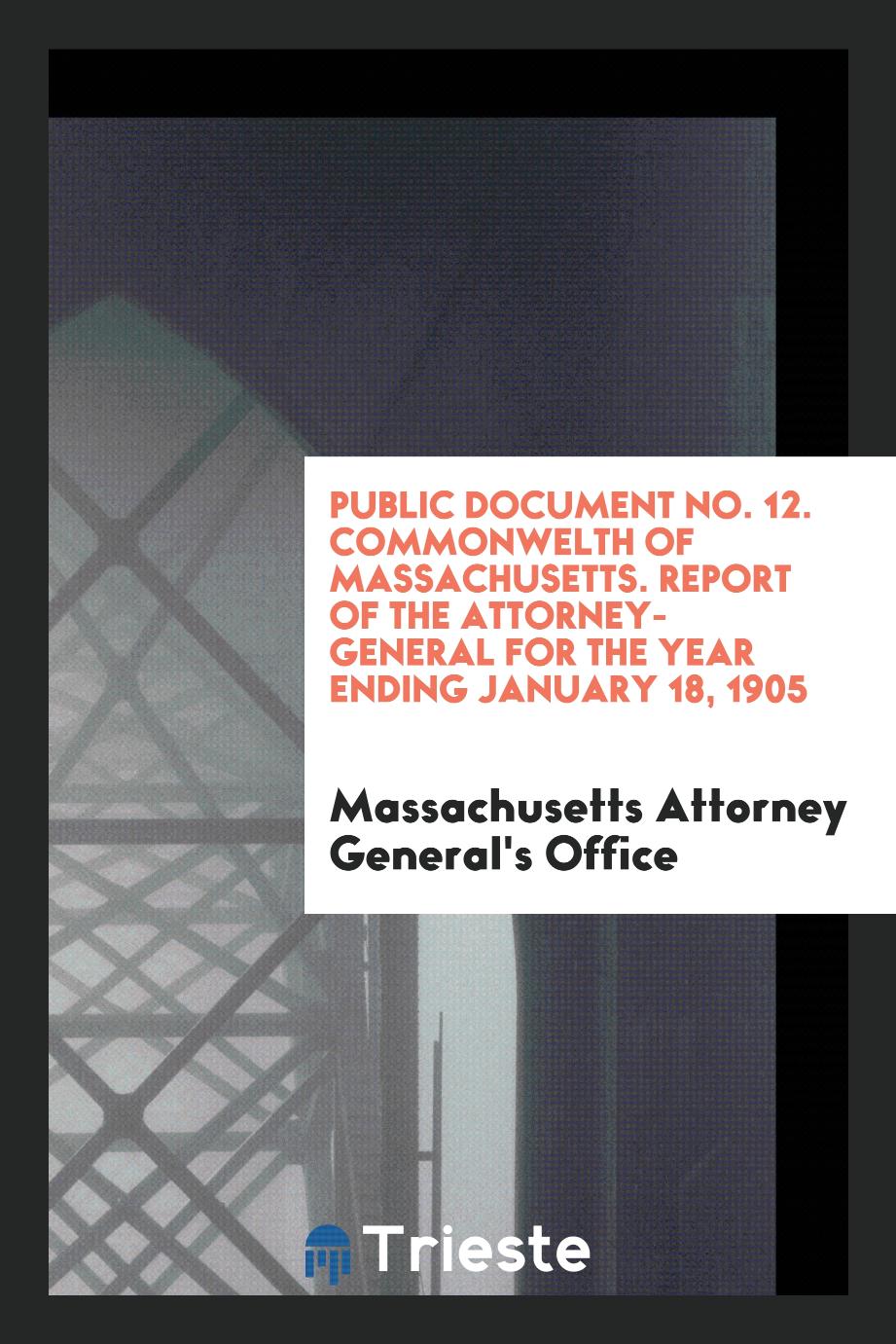 Public Document No. 12. Commonwelth of Massachusetts. Report of the Attorney-General for the Year Ending January 18, 1905