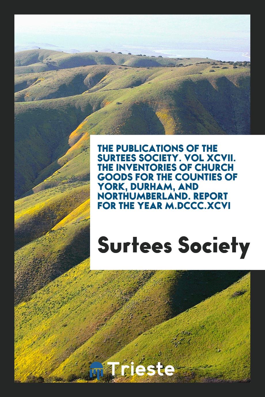 The Publications of the Surtees Society. Vol XCVII. The Inventories of Church Goods for the Counties of York, Durham, and Northumberland. Report for the Year M.DCCC.XCVI