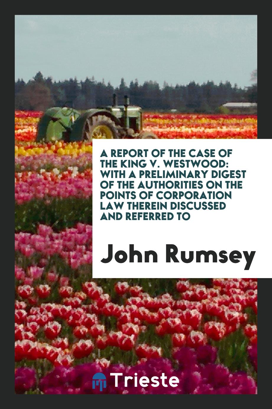 A Report of the Case of the King V. Westwood: With a Preliminary Digest of the Authorities on the Points of Corporation Law Therein Discussed and Referred to